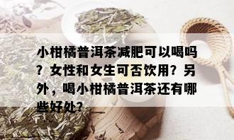 小柑橘普洱茶减肥可以喝吗？女性和女生可否饮用？另外，喝小柑橘普洱茶还有哪些好处？