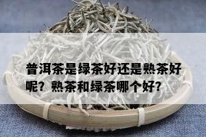 普洱茶是绿茶好还是熟茶好呢？熟茶和绿茶哪个好？