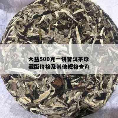 大益500克一饼普洱茶珍藏版价格及其他规格查询