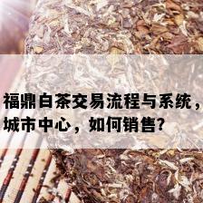 福鼎白茶交易流程与系统，城市中心，如何销售？