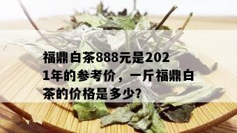 福鼎白茶888元是2021年的参考价，一斤福鼎白茶的价格是多少？