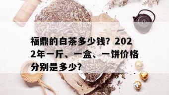 福鼎的白茶多少钱？2022年一斤、一盒、一饼价格分别是多少？