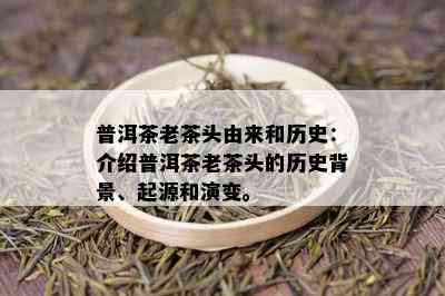 普洱茶老茶头由来和历史：介绍普洱茶老茶头的历史背景、起源和演变。