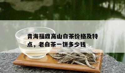 青海福鼎高山白茶价格及特点，老白茶一饼多少钱