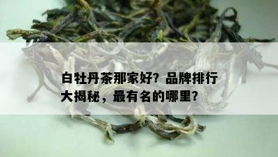 白牡丹茶那家好？品牌排行大揭秘，最有名的哪里？