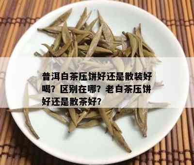 普洱白茶压饼好还是散装好喝？区别在哪？老白茶压饼好还是散茶好？