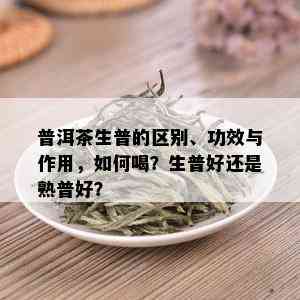 普洱茶生普的区别、功效与作用，如何喝？生普好还是熟普好？