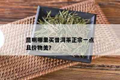 昆明哪里买普洱茶正宗一点且价物美？