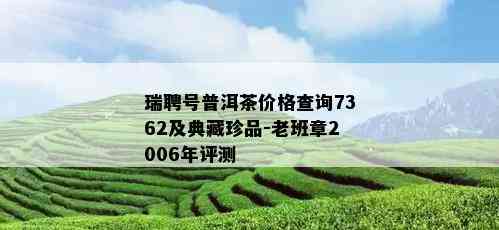 瑞聘号普洱茶价格查询7362及典藏珍品-老班章2006年评测