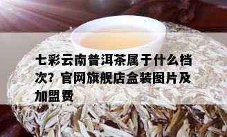 七彩云南普洱茶属于什么档次？官网旗舰店盒装图片及加盟费