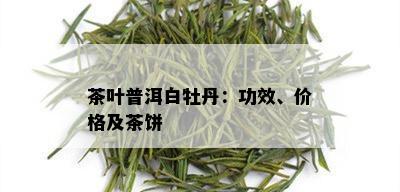 茶叶普洱白牡丹：功效、价格及茶饼