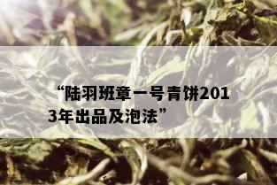 “陆羽班章一号青饼2013年出品及泡法”