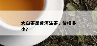 大白茶是普洱生茶，价格多少？