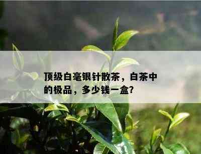 顶级白毫银针散茶，白茶中的极品，多少钱一盒？