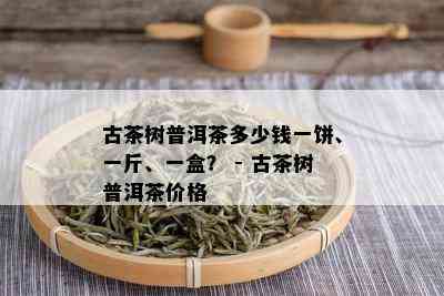 古茶树普洱茶多少钱一饼、一斤、一盒？ - 古茶树普洱茶价格