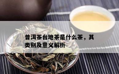 普洱茶台地茶是什么茶，其类别及意义解析