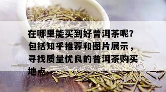 在哪里能买到好普洱茶呢？包括知乎推荐和图片展示，寻找质量优良的普洱茶购买地点