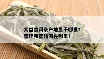 大益普洱茶产地属于哪里？管理和管辖围在哪里？