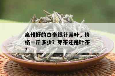 泉州好的白毫银针茶叶，价格一斤多少？芽茶还是叶茶？