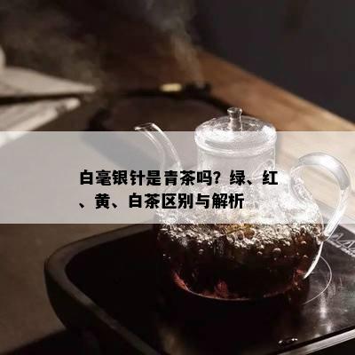 白毫银针是青茶吗？绿、红、黄、白茶区别与解析