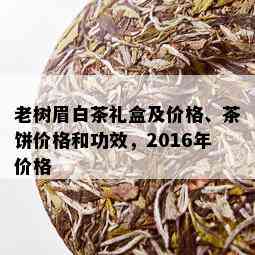 老树眉白茶礼盒及价格、茶饼价格和功效，2016年价格