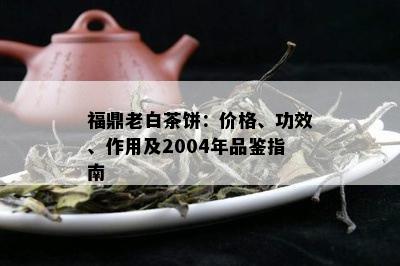 福鼎老白茶饼：价格、功效、作用及2004年品鉴指南