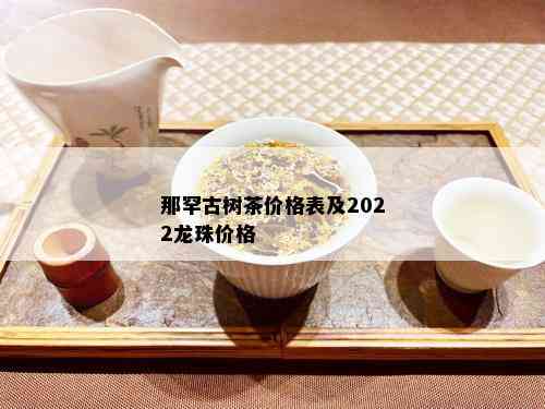 那罕古树茶价格表及2022龙珠价格