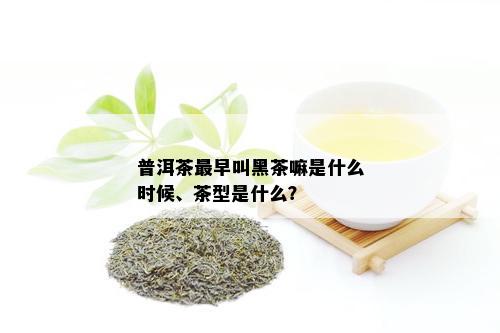 普洱茶最早叫黑茶嘛是什么时候、茶型是什么？