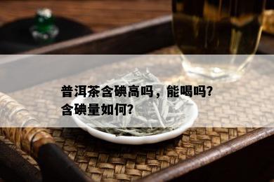 普洱茶含碘高吗，能喝吗？含碘量如何？