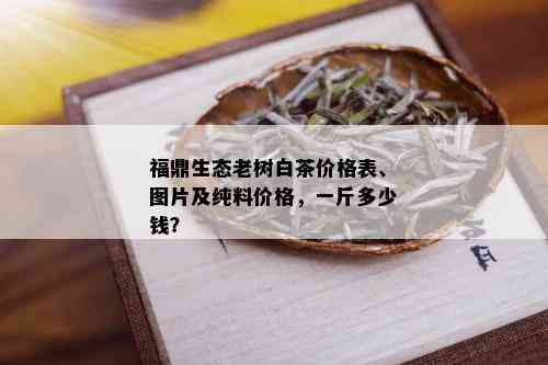 福鼎生态老树白茶价格表、图片及纯料价格，一斤多少钱？