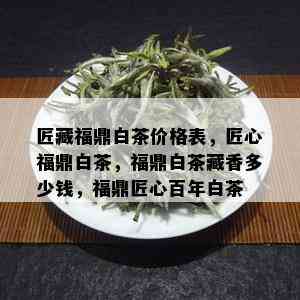 匠藏福鼎白茶价格表，匠心福鼎白茶，福鼎白茶藏香多少钱，福鼎匠心百年白茶