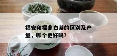 福安和福鼎白茶的区别及产量，哪个更好喝？