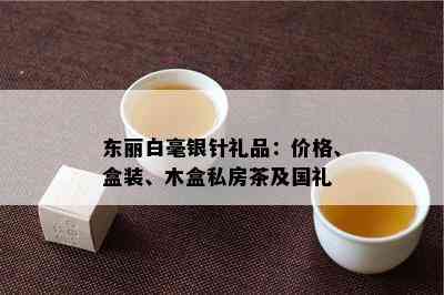 东丽白毫银针礼品：价格、盒装、木盒私房茶及国礼