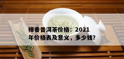 樟香普洱茶价格：2021年价格表及意义，多少钱？