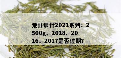 荒野银针2021系列：2500g、2018、2016、2017是否过期？