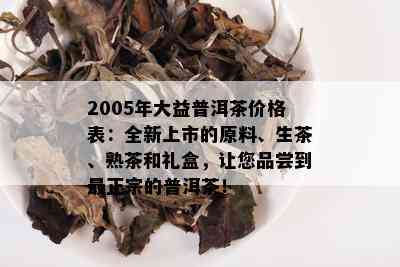 2005年大益普洱茶价格表：全新上市的原料、生茶、熟茶和礼盒，让您品尝到最正宗的普洱茶！