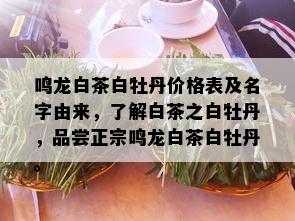 鸣龙白茶白牡丹价格表及名字由来，了解白茶之白牡丹，品尝正宗鸣龙白茶白牡丹。