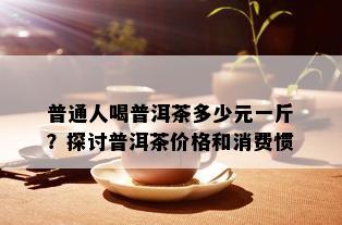 普通人喝普洱茶多少元一斤？探讨普洱茶价格和消费惯