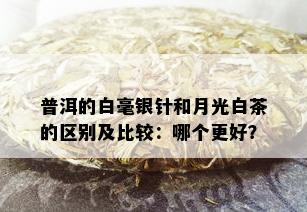 普洱的白毫银针和月光白茶的区别及比较：哪个更好？