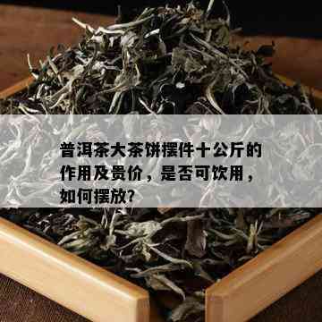 普洱茶大茶饼摆件十公斤的作用及贵价，是否可饮用，如何摆放？