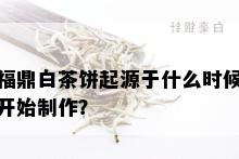 福鼎白茶饼起源于什么时候开始制作？