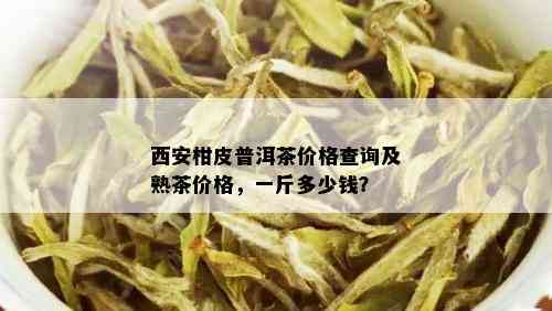 西安柑皮普洱茶价格查询及熟茶价格，一斤多少钱？