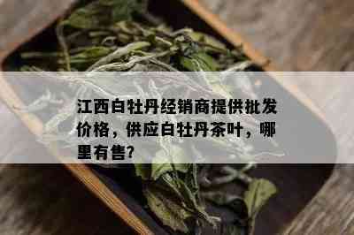 江西白牡丹经销商提供批发价格，供应白牡丹茶叶，哪里有售？