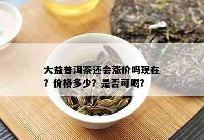 大益普洱茶还会涨价吗现在？价格多少？是否可喝？