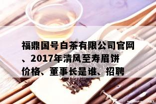 福鼎国号白茶有限公司官网、2017年清风至寿眉饼价格、董事长是谁、招聘