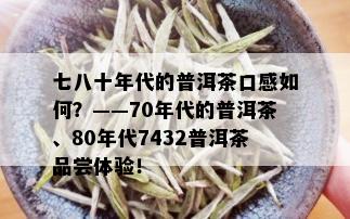 七八十年代的普洱茶口感如何？——70年代的普洱茶、80年代7432普洱茶品尝体验！