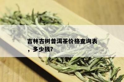 吉林古树普洱茶价格查询表，多少钱？