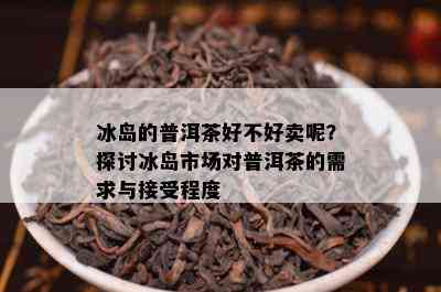 冰岛的普洱茶好不好卖呢？探讨冰岛市场对普洱茶的需求与接受程度