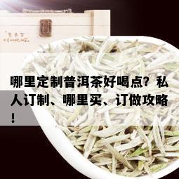 哪里定制普洱茶好喝点？私人订制、哪里买、订做攻略！