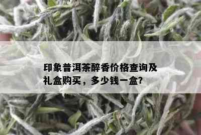 印象普洱茶醉香价格查询及礼盒购买，多少钱一盒？